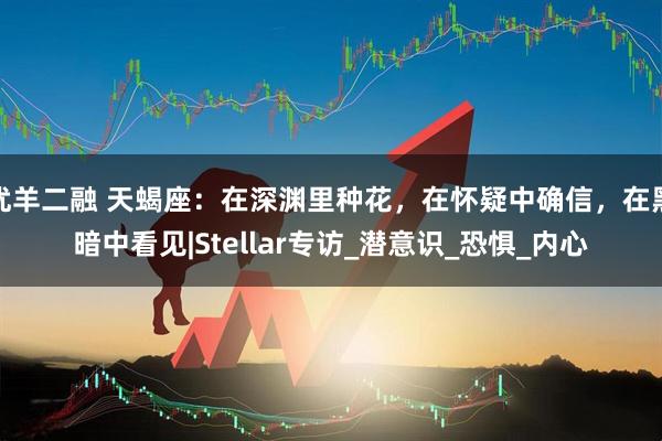 优羊二融 天蝎座：在深渊里种花，在怀疑中确信，在黑暗中看见|Stellar专访_潜意识_恐惧_内心