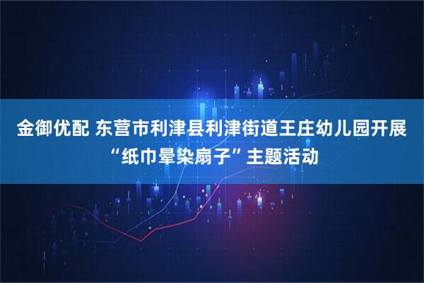 金御优配 东营市利津县利津街道王庄幼儿园开展“纸巾晕染扇子”主题活动