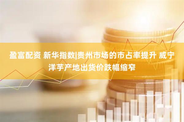盈富配资 新华指数|贵州市场的市占率提升 威宁洋芋产地出货价跌幅缩窄