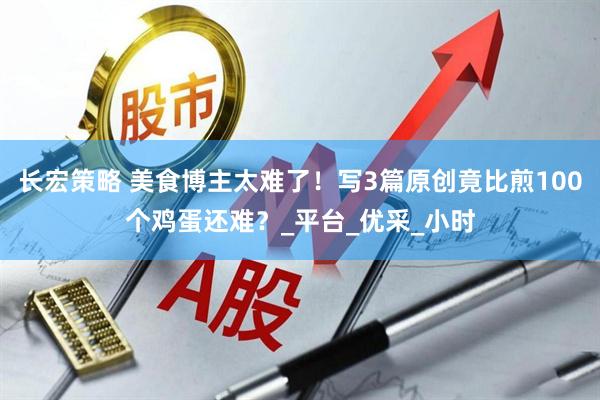 长宏策略 美食博主太难了！写3篇原创竟比煎100个鸡蛋还难？_平台_优采_小时