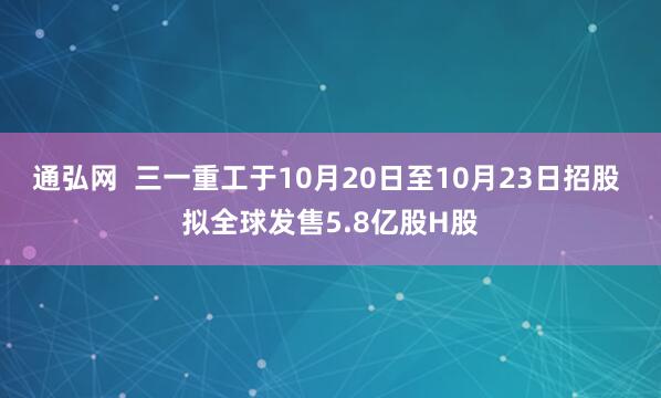 通弘网  三一重工于10月20日至10月23日招股 拟全球发售5.8亿股H股
