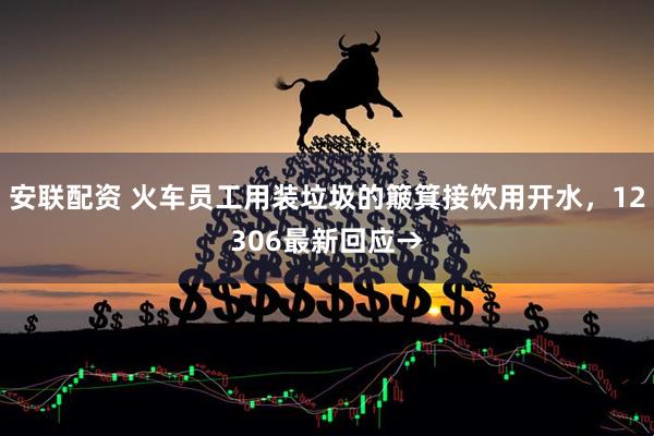 安联配资 火车员工用装垃圾的簸箕接饮用开水，12306最新回应→