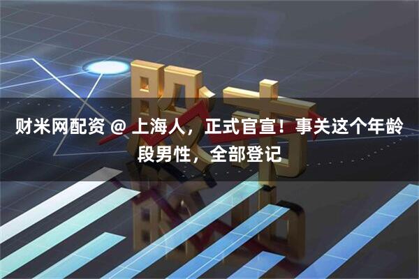 财米网配资 @ 上海人，正式官宣！事关这个年龄段男性，全部登记