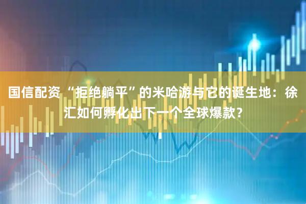 国信配资 “拒绝躺平”的米哈游与它的诞生地：徐汇如何孵化出下一个全球爆款？