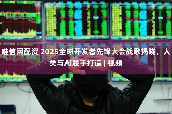 唯信网配资 2025全球开发者先锋大会战歌揭晓，人类与AI联手打造 | 视频
