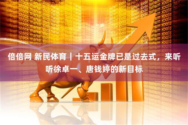 倍倍网 新民体育｜十五运金牌已是过去式，来听听徐卓一、唐钱婷的新目标