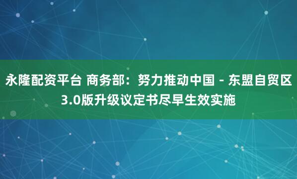 永隆配资平台 商务部：努力推动中国－东盟自贸区3.0版升级议定书尽早生效实施