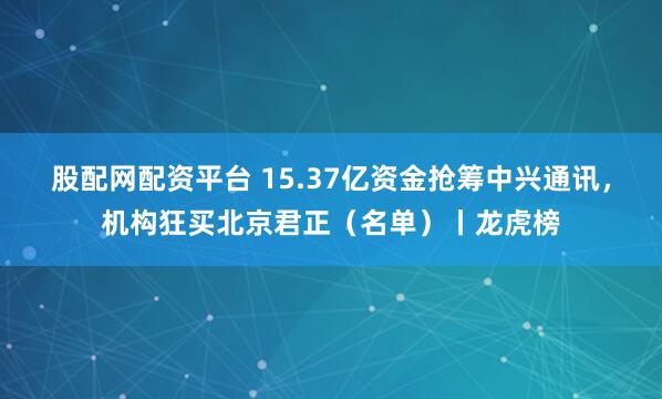 股配网配资平台 15.37亿资金抢筹中兴通讯，机构狂买北京君正（名单）丨龙虎榜