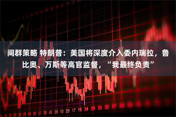 间群策略 特朗普：美国将深度介入委内瑞拉，鲁比奥、万斯等高官监督，“我最终负责”