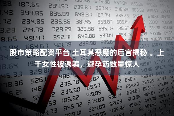 股市策略配资平台 土耳其恶魔的后宫揭秘 。上千女性被诱骗，避孕药数量惊人