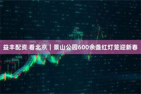 益丰配资 看北京｜景山公园600余盏红灯笼迎新春