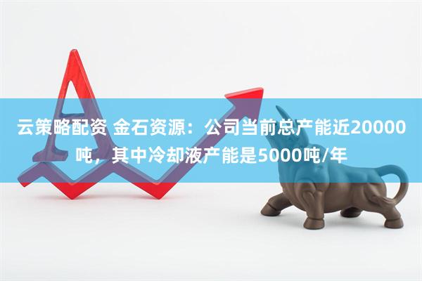 云策略配资 金石资源：公司当前总产能近20000吨，其中冷却液产能是5000吨/年