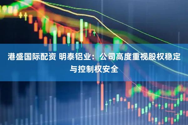 港盛国际配资 明泰铝业：公司高度重视股权稳定与控制权安全