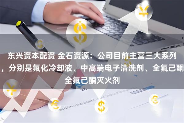 东兴资本配资 金石资源：公司目前主营三大系列的产品，分别是氟化冷却液、中高端电子清洗剂、全氟己酮灭火剂
