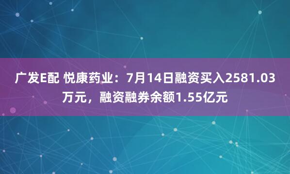 广发E配 悦康药业：7月14日融资买入2581.03万元，融资融券余额1.55亿元